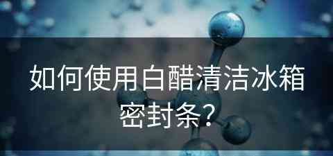 如何使用白醋清洁冰箱密封条？